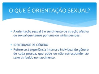 O QUE É ORIENTAÇÃO SEXUAL? 
 A orientação sexual é o sentimento de atração afetiva 
ou sexual que temos por uma ou várias pessoas. 
 IDENTIDADE DE GÊNERO 
 Refere-se à experiência interna e individual do gênero 
de cada pessoa, que pode ou não corresponder ao 
sexo atribuído no nascimento. 
 