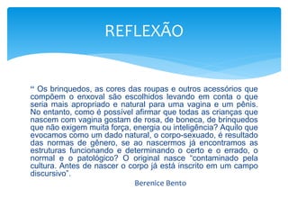 REFLEXÃO 
“ Os brinquedos, as cores das roupas e outros acessórios que 
compõem o enxoval são escolhidos levando em conta o que 
seria mais apropriado e natural para uma vagina e um pênis. 
No entanto, como é possível afirmar que todas as crianças que 
nascem com vagina gostam de rosa, de boneca, de brinquedos 
que não exigem muita força, energia ou inteligência? Aquilo que 
evocamos como um dado natural, o corpo-sexuado, é resultado 
das normas de gênero, se ao nascermos já encontramos as 
estruturas funcionando e determinando o certo e o errado, o 
normal e o patológico? O original nasce “contaminado pela 
cultura. Antes de nascer o corpo já está inscrito em um campo 
discursivo”. 
Berenice Bento 
 