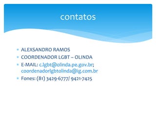 contatos 
 ALEXSANDRO RAMOS 
 COORDENADOR LGBT – OLINDA 
 E-MAIL: c.lgbt@olinda.pe.gov.br; 
coordenadorlgbtolinda@ig.com.br 
 Fones: (81) 3429-6777/ 9421-7425 
