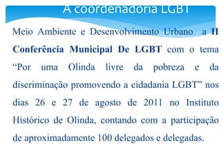 A coordenadoria LGBT 
Meio Ambiente e Desenvolvimento Urbano a II 
Conferência Municipal De LGBT com o tema 
“Por uma Olinda livre da pobreza e da 
discriminação promovendo a cidadania LGBT” nos 
dias 26 e 27 de agosto de 2011 no Instituto 
Histórico de Olinda, contando com a participação 
de aproximadamente 100 delegados e delegadas. 
 
