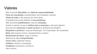 Valores
Não confundir liberdade com falta de responsabilidade.
Foco em resultados, produtividade. Ser excelente, sempre.
Visão do todo e não apenas da minha área.
O problema do outro também é meu problema.
Não encontrar justificativas, mas sim soluções.
Aceitar e pensar no que é melhor para a empresa e não para alguém.
Conviver em harmonia e sentir-se bem no ambiente de trabalho.
Respeitar o próximo e suas as diferenças. Ter maturidade. Ser acolhedor.
Zelar pelo espaço comum, equipamentos e cultura.
Sentimento de dono, vestir a camisa.
Ideia boa é ideia compartilhada.
Focar mais, dispersar menos.
Celebrar vitórias e conquistas.
Feedback construtivo e contínuo.
Sem mimimi...
 
