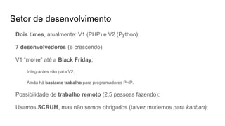 Setor de desenvolvimento
Dois times, atualmente: V1 (PHP) e V2 (Python);
7 desenvolvedores (e crescendo);
V1 “morre” até a Black Friday;
Integrantes vão para V2;
Ainda há bastante trabalho para programadores PHP.
Possibilidade de trabalho remoto (2,5 pessoas fazendo);
Usamos SCRUM, mas não somos obrigados (talvez mudemos para kanban);
 