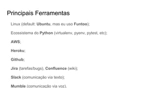 Principais Ferramentas
Linux (default: Ubuntu, mas eu uso Funtoo);
Ecossistema do Python (virtualenv, pyenv, pytest, etc);
AWS;
Heroku;
Github;
Jira (tarefas/bugs), Confluence (wiki);
Slack (comunicação via texto);
Mumble (comunicação via voz).
 