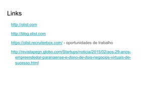 Links
http://olist.com
http://blog.olist.com
https://olist.recruiterbox.com/ - oportunidades de trabalho
http://revistapegn.globo.com/Startups/noticia/2015/02/aos-29-anos-
empreendedor-paranaense-e-dono-de-dois-negocios-virtuais-de-
sucesso.html
 