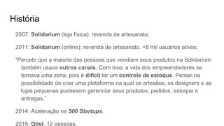 História
2007: Solidarium (loja física): revenda de artesanato;
2011: Solidarium (online): revenda de artesanato. +8 mil usuários ativos;
“Percebi que a maioria das pessoas que vendiam seus produtos na Solidarium
também usava outros canais. Com isso, a vida dos empreendedores se
tornava uma zona, pois é difícil ter um controle de estoque. Pensei na
possibilidade de criar uma plataforma na qual os artesãos, os designers e as
lojas pequenas pudessem gerenciar seus produtos, pedidos, estoque e
entregas.”
2014: Aceleração na 500 Startups.
2015: Olist. 12 pessoas.
 