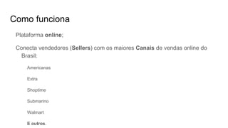 Como funciona
Plataforma online;
Conecta vendedores (Sellers) com os maiores Canais de vendas online do
Brasil:
Americanas
Extra
Shoptime
Submarino
Walmart
E outros.
 