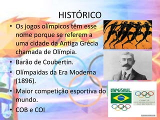 HISTÓRICO
• Os jogos olímpicos têm esse
nome porque se referem a
uma cidade da Antiga Grécia
chamada de Olímpia.
• Barão de Coubertin.
• Olímpaidas da Era Moderna
(1896).
• Maior competição esportiva do
mundo.
• COB e COI
 
