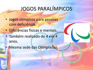 JOGOS PARALÍMPICOS
• Jogos olímpicos para pessoas
com deficiência.
• Dificiências físicas e mentais.
• Também realizado de 4 em 4
anos.
• Mesma sede das Olímpiadas.
 