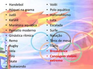 • Handebol
• Hóquei na grama
• Judô
• Karatê
• Maratona aquática
• Pentatlo moderno
• Ginástica rítmica
• Remo
• Rugby
• Vela
• Tiro
• Skate
• Teakwondo
• Volêi
• Polo aquático
• Halterofilismo
• Luta
• Escalada
• Surfe
• Natação
• Tênis de mesa
• Tiatlo
• Breakdance
• Canoagem slalom
extremo
 