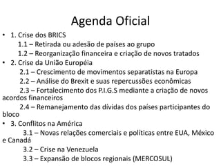 Agenda Oficial
• 1. Crise dos BRICS
1.1 – Retirada ou adesão de países ao grupo
1.2 – Reorganização financeira e criação de novos tratados
• 2. Crise da União Européia
2.1 – Crescimento de movimentos separatistas na Europa
2.2 – Análise do Brexit e suas repercussões econômicas
2.3 – Fortalecimento dos P.I.G.S mediante a criação de novos
acordos financeiros
2.4 – Remanejamento das dívidas dos países participantes do
bloco
• 3. Conflitos na América
3.1 – Novas relações comerciais e políticas entre EUA, México
e Canadá
3.2 – Crise na Venezuela
3.3 – Expansão de blocos regionais (MERCOSUL)
 