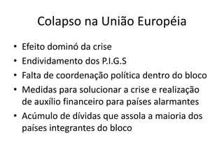 Colapso na União Européia
• Efeito dominó da crise
• Endividamento dos P.I.G.S
• Falta de coordenação política dentro do bloco
• Medidas para solucionar a crise e realização
de auxílio financeiro para países alarmantes
• Acúmulo de dívidas que assola a maioria dos
países integrantes do bloco
 