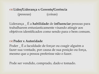  Lider/Liderança x Gerente/Gerência
(pessoas)
(coisas)
Liderança _ É a habilidade de influenciar pessoas para
trabalharem entusiasticamente visando atingir aos
objetivos identificados como sendo para o bem comum.
 Poder x Autoridade
Poder _ É a faculdade de forçar ou coagir alguém a
fazer sua vontade, por causa de sua posição ou força,
mesmo que a pessoa preferisse não o fazer.
Pode ser vendido, comprado, dado e tomado.

 