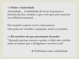  Poder x Autoridade
Autoridade _ A habilidade de levar as pessoas a
fazerem de boa vontade o que você quer por causa de
sua influência pessoal.
Diz respeito a quem você é como pessoa.
Não pode ser vendido, comprado, dado ou tomado.

 Há ocasiões em que precisamos de poder
“Quando precisar exercer o poder, o líder deve refletir
sobre as razões que o obrigaram a recorrer a ele”
 Problemas com a autoridade

 