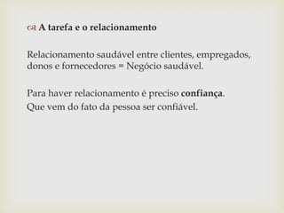  A tarefa e o relacionamento
Relacionamento saudável entre clientes, empregados,
donos e fornecedores = Negócio saudável.
Para haver relacionamento é preciso confiança.
Que vem do fato da pessoa ser confiável.

 
