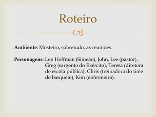 Roteiro

Ambiente: Mosteiro, sobretudo, as reuniões.
Personagens: Len Hoffman (Simeão), John, Lee (pastor),
Greg (sargento do Exército), Teresa (diretora
de escola pública), Chris (treinadora do time
de basquete), Kim (enfermeira).

 