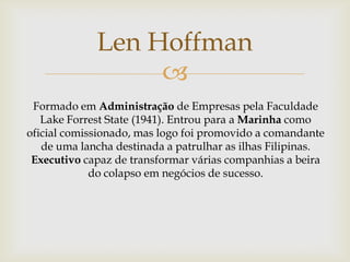 Len Hoffman

Formado em Administração de Empresas pela Faculdade
Lake Forrest State (1941). Entrou para a Marinha como
oficial comissionado, mas logo foi promovido a comandante
de uma lancha destinada a patrulhar as ilhas Filipinas.
Executivo capaz de transformar várias companhias a beira
do colapso em negócios de sucesso.

 