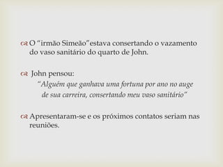  O “irmão Simeão”estava consertando o vazamento
do vaso sanitário do quarto de John.
 John pensou:
“Alguém que ganhava uma fortuna por ano no auge
de sua carreira, consertando meu vaso sanitário”

 Apresentaram-se e os próximos contatos seriam nas
reuniões.

 