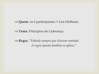  Quem: os 6 participantes + Len Hoffman

 Tema: Princípios de Liderança
 Regra: “Falarão sempre que tiverem vontade.
A regra oposta também se aplica.”

 
