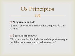 Os Princípios

 Ninguém sabe tudo
“Juntos somos muito mais sábios do que cada um
sozinho”
 É preciso saber ouvir
“Ouvir é uma das habilidades mais importantes que
um líder pode escolher para desenvolver”

 