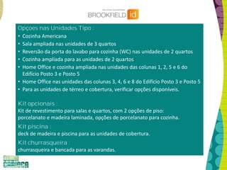 Opçoes nas Unidades Tipo :
• Cozinha Americana
• Sala ampliada nas unidades de 3 quartos
• Reversão da porta do lavabo para cozinha (WC) nas unidades de 2 quartos
• Cozinha ampliada para as unidades de 2 quartos
• Home Office e cozinha ampliada nas unidades das colunas 1, 2, 5 e 6 do
Edifício Posto 3 e Posto 5
• Home Office nas unidades das colunas 3, 4, 6 e 8 do Edifício Posto 3 e Posto 5
• Para as unidades de térreo e cobertura, verificar opções disponíveis.
Kit opcionais :
Kit de revestimento para salas e quartos, com 2 opções de piso:
porcelanato e madeira laminada, opções de porcelanato para cozinha.
Kit piscina :
deck de madeira e piscina para as unidades de cobertura.
Kit churrasqueira :
churrasqueira e bancada para as varandas.
 
