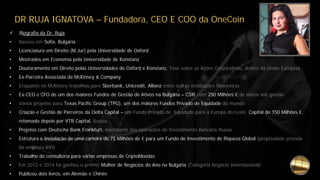 DR RUJA IGNATOVA – Fundadora, CEO E COO da OneCoin
 Biografia da Dr. Ruja
• Nasceu em Sofia, Bulgária
• Licenciatura em Direito (M.Jur) pela Universidade de Oxford
• Mestrados em Economia pela Universidade de Konstanz
• Doutoramento em Direito pelas Universidades de Oxford e Konstanz, Tese sobre as Ações Corporativas, dentro da União Europeia
• Ex-Parceira Associada da McKinsey & Company
• Enquanto na McKinsey trabalhou para Sberbank, Unicredit, Allianz entre outras instituições financeiras
• Ex-CEO e CFO de um dos maiores Fundos de Gestão de Ativos na Bulgária – CSIF com 250 Milhões € de ativos sob gestão
• Vários projetos para Texas Pacific Group (TPG), um dos maiores Fundos Privado de Equidade do mundo
• Criação e Gestão de Parceiros da Delta Capital – um Fundo Privado de Equidade para a Europa do Leste. Capital de 150 Milhões €,
retomado depois por VTB Capital, Rússia
• Projetos com Deutsche Bank Frankfurt, montagem das operações de Investimento Bancário Russo
• Estrutura e Instalação de uma carteira de 75 Milhões de € para um Fundo de Investimento de Riqueza Global (propriedade privada
da empresa BVI)
• Trabalho de consultoria para várias empresas de CriptoMoedas
• Em 2012 e 2014 foi ganhou o prémio Mulher de Negócios do Ano na Bulgária (Categoria Negócio Internacional)
• Publicou dois livros, em Alemão e Chinês
 