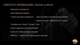 Mineração em tempo real
Único Blockchain auditado
 Tokens não podem desaparecer: – Banco de Dados encriptado (backups diários)
– Moedas não ficam e-Wallets (transf. sistema)
 Servidores em 3 locais: 2 Europa, 1 Ásia
Futura negociação em Câmbio Mundial
Cartão de Crédito associado à OneCoin
OneCoin – estamos em estágio inicial de mineração
CONCEITO E DIFERENCIAÇÃO: OneCoin vs Bitcoin
 