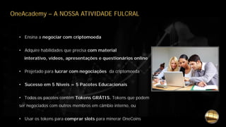OneAcademy – A NOSSA ATIVIDADE FULCRAL
• Ensina a negociar com criptomoeda
• Adquire habilidades que precisa com material
interativo, vídeos, apresentações e questionários online
• Projetado para lucrar com negociações da criptomoeda
• Sucesso em 5 Níveis = 5 Pacotes Educacionais
• Todos os pacotes contêm Tokens GRÁTIS. Tokens que podem
ser negociados com outros membros em câmbio interno, ou
• Usar os tokens para comprar slots para minerar OneCoins
 