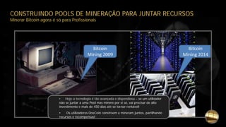 CONSTRUINDO POOLS DE MINERAÇÃO PARA JUNTAR RECURSOS
Minerar Bitcoin agora é só para Profissionais
• Hoje a tecnologia é tão avançada e dispendiosa – se um utilizador
não se juntar a uma Pool mas minere por si só, vai precisar de alto
investimento e mais de 450 dias até se tornar rentável!
• Os utilizadores OneCoin constroem e mineram juntos, partilhando
recursos e recompensas!
 