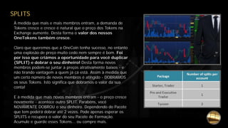 SPLITS
À medida que mais e mais membros entram, a demanda de
Tokens cresce e cresce é natural que o preço dos Tokens na
Exchange aumente. Desta forma o valor dos nossos
OneTokens também cresce.
Claro que queremos que a OneCoin tenha sucesso, no entanto
uma explosão de preço muito cedo nem sempre é bom. Foi
por isso que criámos a oportunidade para você duplicar
(SPLIT) e dobrar o seu dinheiro! Desta forma novos
membros podem-se juntar a preços atrativamente baixos - e
não tirando vantagem a quem já cá está. Assim à medida que
um certo número de novos membros é atingido - DOBRAMOS
os seus Tokens. Isto significa que dobramos o valor da sua
conta!
E à medida que mais novos membros entram - o preço cresce
novamente - acontece outro SPLIT. Parabéns, você
NOVAMENTE DOBROU o seu dinheiro. Dependendo do Pacote
que tem poderá dobrar até 2 vezes. Pode apenas esperar os
SPLITS e recupera o valor do seu Pacote de Formação.
Acumule e guarde esses Tokens... ou compre mais.
 