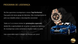 PROGRAMA DE LIDERANÇA
Na One queremos recompensar o nosso Top Performer.
Faça parte do nosso grupo de liderança. Nós recompensamo-lo
pelo seu trabalho árduo e desempenho excecional.
Todos os 3 a 6 meses iremos ter promoções especiais,
dando-lhe a oportunidade de se juntar à equipa de liderança.
As recompensas serão excitantes e mudam todos os ciclos.
Irão variar entre ouro a relógios ou mesmo um carro!
 