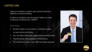 CARTÃO ONE
Todos os membros recebem uma carteira eletrónica
GRÁTIS no sistema OnePay
E todos os membros com um pacote Trader ou maior
receberão um Mastercard GRÁTIS
VOCÊ PODE:
 Receber todos os seus bónus e comissões pagos
na sua carteira eletrónica
 Use em todos ATMs para pagamentos/levantamentos
 Transferências internacionais e instantâneas
 Gerenciamento online e por SMS de fundos pessoais
 