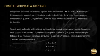 COMO FUNCIONA O ALGORITMO
O algoritmo para uma criptomoeda legitima tem um número FIXO ou FINITO de soluções
(designadas de moedas), ao contrário de um jogo de dinheiro ilegal onde fazem quantas
moedas falsas querem. O algoritmo da OneCoin pode produzir exatamente 2.1 Mil Milhões
de moedas.
Tudo é governado pela matemática e nada pode ser mudado assim que a mineração começa.
Você poderia produzir uma criptomoeda com apenas 3 moedas (soluções). Neste exemplo,
todas as 3 são respostas corretas à pergunta – o que faz 5? Portanto, renderia precisamente
3 moedas como recompensa.
 5 = 3+2
 5 = 4+1
 5 = 5+0
 