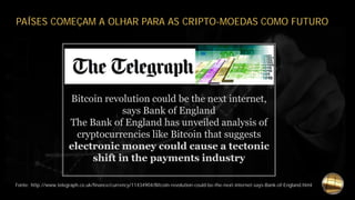 Fonte: http://www.telegraph.co.uk/finance/currency/11434904/Bitcoin-revolution-could-be-the-next-internet-says-Bank-of-England.html
PAÍSES COMEÇAM A OLHAR PARA AS CRIPTO-MOEDAS COMO FUTURO
Bitcoin revolution could be the next internet,
says Bank of England
The Bank of England has unveiled analysis of
cryptocurrencies like Bitcoin that suggests
electronic money could cause a tectonic
shift in the payments industry
 