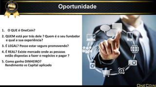 Oportunidade
1. O QUE é OneCoin?
2. QUEM está por trás dele ? Quem é o seu fundador
e qual a sua experiência?
3. É LEGAL? Posso estar seguro promovendo?
4. É REAL? Existe mercado onde as pessoas
estão dispostas a fazer o negócios e pagar ?
5. Como ganho DINHEIRO?
Rendimento vs Capital aplicado
 