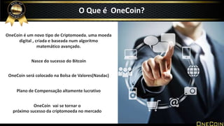 OneCoin é um novo tipo de Criptomoeda, uma moeda
digital , criada e baseada num algoritmo
matemático avançado.
Nasce do sucesso do Bitcoin
OneCoin será colocado na Bolsa de Valores(Nasdac)
Plano de Compensação altamente lucrativo
OneCoin vai se tornar o
próximo sucesso da criptomoeda no mercado
O Que é OneCoin?
 