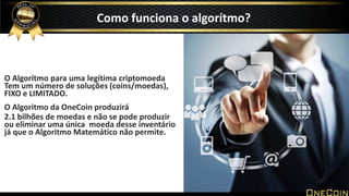 O Algorítmo para uma legítima criptomoeda
Tem um número de soluções (coins/moedas),
FIXO e LIMITADO.
O Algoritmo da OneCoin produzirá
2.1 bilhões de moedas e não se pode produzir
ou eliminar uma única moeda desse inventário
já que o Algoritmo Matemático não permite.
Como funciona o algorítmo?
 