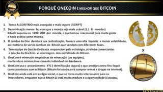 1. Tem o ALGORITMO mais avançado e mais seguro (SCRIPT)
2. Denominação menor faz com que a moeda seja mais usável (2.1 Bi moedas)
Bitcoin superou os 1200 USD por moeda, o que tornou inacessível para muita gente
e nada prático como moeda.
3. O cambio da One devido à sua centralização, fornece uma alta liquidez e menor volatilidade,
ao contrário de vários cambios do Bitcoin que vendem com diferentes taxas.
4. Tem equipe de Gestão Dedicada, responsável pela estratégia, atraindo comerciantes
e criação do OneCoin vs abordagem descentralizada do Bitcoin.
5. OneCoin é minerado em piscinas de mineração (ou equipes),
mantendo o mínimo investimento individual em hardware.
6. OneCoin usa o procedimento KYC ( identificação segura) o que proteje contra fins ilegais
como aconteceu com o Bitcoin (Bitcoin foi usado para comprar armas e drogas na internet).
7. OneCoin ainda está em estágio inicial, o que se torna muito interessante para os
investidores, enquanto que o Bitcoin já está muito maduro e a oportunidade já passou.
x
PORQUÊ ONECOIN É MELHOR QUE BITCOIN
 
