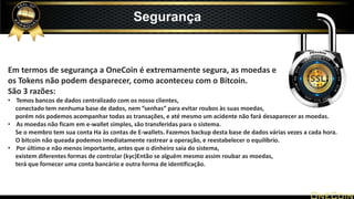Em termos de segurança a OneCoin é extremamente segura, as moedas e
os Tokens não podem desparecer, como aconteceu com o Bitcoin.
São 3 razões:
• Temos bancos de dados centralizado com os nosso clientes,
conectado tem nenhuma base de dados, nem ”senhas” para evitar roubos às suas moedas,
porém nós podemos acompanhar todas as transações, e até mesmo um acidente não fará desaparecer as moedas.
• As moedas não ficam em e-wallet simples, são transferidas para o sistema.
Se o membro tem sua conta Ha às contas de E-wallets. Fazemos backup desta base de dados várias vezes a cada hora.
O bitcoin não queada podemos imediatamente rastrear a operação, e reestabelecer o equilíbrio.
• Por último e não menos importante, antes que o dinheiro saia do sistema,
existem diferentes formas de controlar (kyc)Então se alguém mesmo assim roubar as moedas,
terá que fornecer uma conta bancário e outra forma de identificação.
Segurança
 