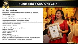 Drª Ruja Ignatova
Fundadora, Proprietária e Chefe de Operações de OneCoin
Biografia de Drª Ruja
Nasceu em Sofia, Bulgária
Licenciada em Direito (M.Jur) pela Universidade de Oxford
Mestrado em Economia pela Universidade de Konstanz
Ph.D. em Direito pelas Universidades de Oxford e Konstanz, Tese sobre Contencioso
Empresarial dentro da União Europeia
Sócia de McKinsey & Company
Na McKinsey & Company, teve projetos em
Banco de Empresas
Capital Privado (KKR, TPG)
Gestão de Ativos
Gestão de Riscos
Operacional e Liquidez de Risco
CEO e CFO num dos maiores Fundos de Gestão de Ativos na Bulgária
CSIF com 250 Milhões de Euros de ativos gestionados
Fundadora e CEO One Coin
 