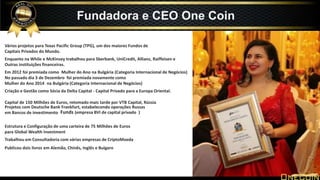 Vários projetos para Texas Pacific Group (TPG), um dos maiores Fundos de
Capitais Privados do Mundo.
Enquanto na While e McKinsey trabalhou para Sberbank, UniCredit, Allianz, Raiffeisen e
Outras instituições financeiras.
Em 2012 foi premiada como Mulher do Ano na Bulgária (Categoria Internacional de Negócios)
No passado dia 3 de Dezembro foi premiada novamente como
Mulher do Ano 2014 na Bulgária (Categoria Internacional de Negócios)
Criação e Gestão como Sócia da Delta Capital - Capital Privado para a Europa Oriental.
Estrutura e Configuração de uma carteira de 75 Milhões de Euros
para Global Wealth Investment
Trabalhou em Consultadoria com várias empresas de CriptoMoeda
Publicou dois livros em Alemão, Chinês, Inglês e Bulgaro
Fundadora e CEO One Coin
Capital de 150 Milhões de Euros, retomado mais tarde por VTB Capital, Rússia
Funds (empresa BVI de capital privado )
Projetos com Deutsche Bank Frankfurt, estabelecendo operações Russas
em Bancos de investimento
 