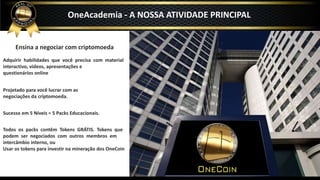 Ensina a negociar com criptomoeda
Adquirir habilidades que você precisa com material
interactivo, videos, apresentações e
questionários online
Projetado para você lucrar com as
negociações da criptomoeda.
Sucesso em 5 Níveis = 5 Packs Educacionais.
Todos os packs contêm Tokens GRÁTIS. Tokens que
podem ser negociados com outros membros em
intercâmbio interno, ou
Usar os tokens para investir na mineração dos OneCoin
OneAcademia - A NOSSA ATIVIDADE PRINCIPAL
 