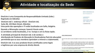 OneCoin é uma Companhia de Responsabilidade Limitada (Ltda.)
Registada em Gibraltar.
OneCoin Ltd.’s endereço oficial - OneCoin Ltd,
Suite 2B, 143 Main Street, Gibraltar.
Uma parte das operações e TI estão localizadas em Sofia, Bulgária.
Quando a Mineração começar, haverá 4 locais onde,
os servidores serão localizados, 2 na Europa e um na Ásiae Japão.
A atividade principal de OneCoin Ltd. é de vendas e
distribuição de Produtos de Educação (o OneAcademy Pack de educação)
permitindo que os seus membros aprendam a minerar a criptomoeda.
OneCoin Ltd. E os seus produtos foram certificados como legais
e legítimos por uma empresa de direito Alemã.
Atividade e localização da Sede
 