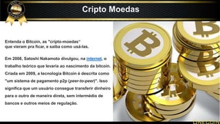 Cripto Moedas
Entenda o Bitcoin, as "cripto-moedas“
que vieram pra ficar, e saiba como usá-las.
Em 2008, Satoshi Nakamoto divulgou, na internet, o
trabalho teórico que levaria ao nascimento da bitcoin.
Criada em 2009, a tecnologia Bitcoin é descrita como
"um sistema de pagamento p2p (peer-to-peer)". Isso
significa que um usuário consegue transferir dinheiro
para o outro de maneira direta, sem intermédio de
bancos e outros meios de regulação.
 