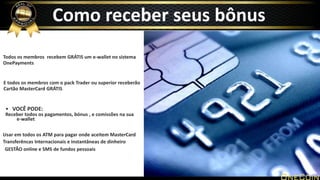 Todos os membros recebem GRÁTIS um e-wallet no sistema
OnePayments
E todos os membros com o pack Trader ou superior receberão
Cartão MasterCard GRÁTIS
• VOCÊ PODE:
Receber todos os pagamentos, bónus , e comissões na sua
e-wallet
Usar em todos os ATM para pagar onde aceitem MasterCard
Transferêncas Internacionais e instantâneas de dinheiro
GESTÃO online e SMS de fundos pessoais
Como receber seus bônus
 