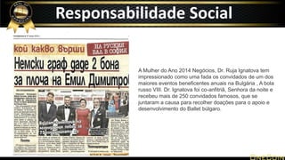 A Mulher do Ano 2014 Negócios, Dr. Ruja Ignatova tem
impressionado como uma fada os convidados de um dos
maiores eventos beneficentes anuais na Bulgária , A bola
russo VIII. Dr. Ignatova foi co-anfitriã, Senhora da noite e
recebeu mais de 250 convidados famosos, que se
juntaram a causa para recolher doações para o apoio e
desenvolvimento do Ballet búlgaro.
Responsabilidade Social
 