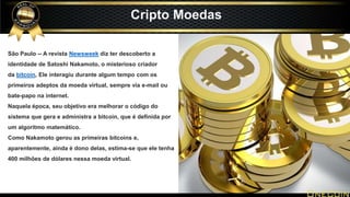 São Paulo -- A revista Newsweek diz ter descoberto a
identidade de Satoshi Nakamoto, o misterioso criador
da bitcoin, Ele interagiu durante algum tempo com os
primeiros adeptos da moeda virtual, sempre via e-mail ou
bate-papo na internet.
Naquela época, seu objetivo era melhorar o código do
sistema que gera e administra a bitcoin, que é definida por
um algoritmo matemático.
Como Nakamoto gerou as primeiras bitcoins e,
aparentemente, ainda é dono delas, estima-se que ele tenha
400 milhões de dólares nessa moeda virtual.
Cripto Moedas
 