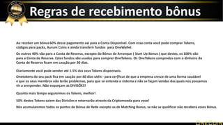 Ao receber um bónus60% desse pagamento vai para a Conta Disponível. Com essa conta você pode comprar Tokens,
códigos para packs, Aurum Coins e ainda transferir fundos para OneWallet
Os outros 40% vão para a Conta de Reserva, excepto do Bónus de Arranque ( Start Up Bonus ) que destes, os 100% vão
para a Conta de Reserva. Estes fundos são usados para comprar OneTokens. Os OneTokens comprados com o dinheiro da
Conta de Reserva ficam em caução por 30 dias.
Diariamente você pode vender até 1.5% dos seus Tokens disponiveis.
Onetokens do seu pack fica em caução por 60 dias utéis - para cer[ficar de que a empresa cresce de uma forma saudável
e que os seus membros não terão problemas, para que se entenda o sistema e não se façam vendas das quais nos possamos
vir a arrepender. Não esqueçam as DIVISÕES!
Quanto mais tempo segurarmos os Tokens, melhor!
50% destes Tokens saiem das Divisões e retornarão através da Criptomoeda para voce!
Nós acumularemos todos os pontos de Bónus de Rede excepto os de Matching Bonus, se não se qualificar não receberá esses Bónus.
Regras de recebimento bônus
 