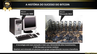 A HISTÓRIA DO SUCESSO DO BITCOIN
Bitcoin
Mineração 2009
Bitcoin
Mineracão 2014
A tecnologia está mais avançada e mais cara, demandando altos investimentos,
E 450 dias para se tornar rentável.
OneCoin será minerada em piscinas e em grupo compartilhando recursos e benefícios.
 
