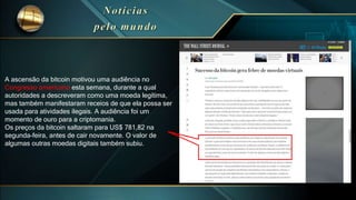 Com certeza é a Pizza mais
cara do mundo!
A ascensão da bitcoin motivou uma audiência no
Congresso americano esta semana, durante a qual
autoridades a descreveram como uma moeda legítima,
mas também manifestaram receios de que ela possa ser
usada para atividades ilegais. A audiência foi um
momento de ouro para a criptomania.
Os preços da bitcoin saltaram para US$ 781,82 na
segunda-feira, antes de cair novamente. O valor de
algumas outras moedas digitais também subiu.
 